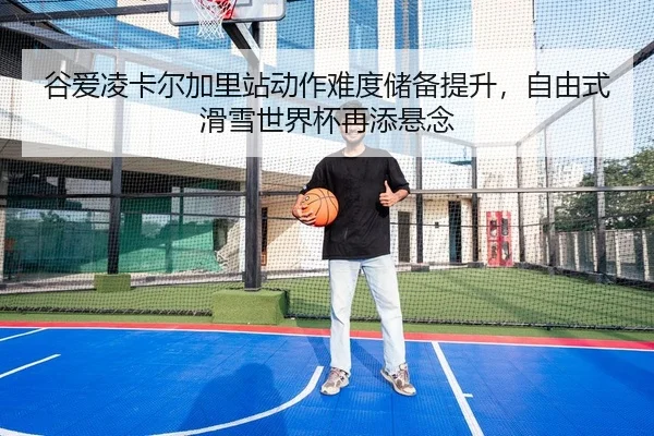 谷爱凌卡尔加里站动作难度储备提升，自由式滑雪世界杯再添悬念