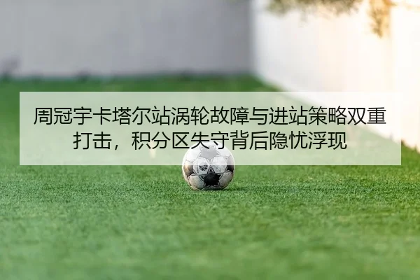 周冠宇卡塔尔站涡轮故障与进站策略双重打击，积分区失守背后隐忧浮现